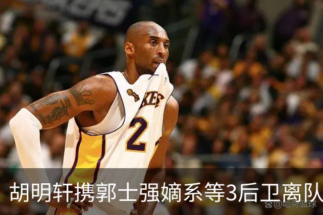 胡明轩携郭士强嫡系等3后卫离队！谁来入替？赵维伦不如混血后卫